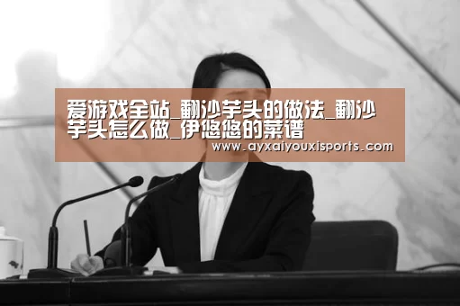爱游戏全站_翻沙芋头的做法_翻沙芋头怎么做_伊悠悠的菜谱(图1) 爱游戏全站_翻沙芋头的做法_翻沙芋头怎么做_伊悠悠的菜谱(图1)